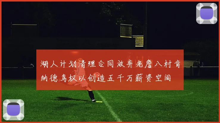 湖人计划清理合同放弃老詹八村肯纳德鸟权以创造五千万薪资空间
