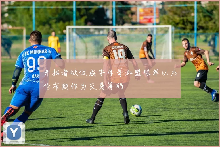 开拓者欲促成字母哥加盟绿军以杰伦布朗作为交易筹码