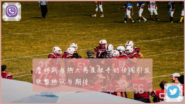 詹姆斯与热火再度联手的传闻引发联盟热议与期待
