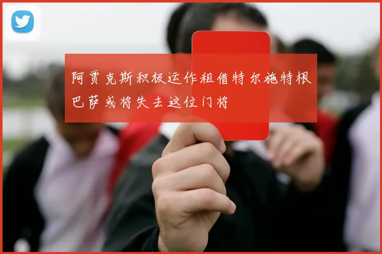 阿贾克斯积极运作租借特尔施特根巴萨或将失去这位门将