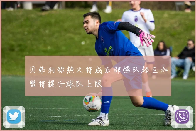 贝弗利称热火将成东部强队超巨加盟将提升球队上限