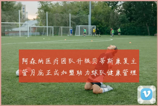 阿森纳医疗团队升级贝蒂斯康复主管月底正式加盟助力球队健康管理