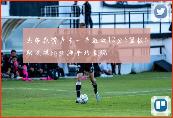 杰弗森赞卢卡一节狂砍12分5篮板5助攻堪比生涯平均表现