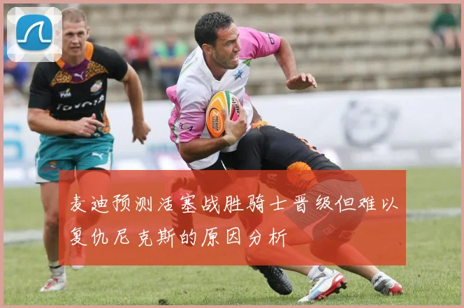 麦迪预测活塞战胜骑士晋级但难以复仇尼克斯的原因分析