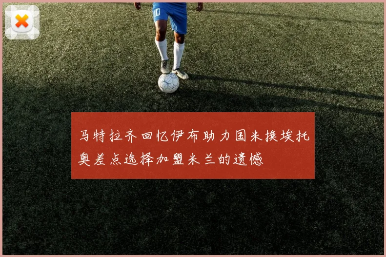 马特拉齐回忆伊布助力国米换埃托奥差点选择加盟米兰的遗憾