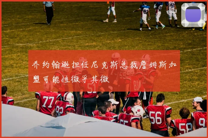 乔约翰逊担任尼克斯总裁詹姆斯加盟可能性微乎其微