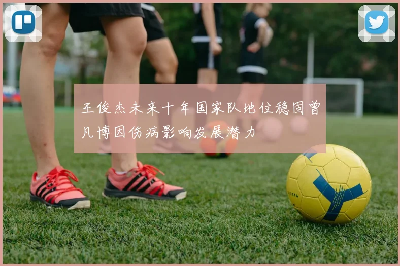 王俊杰未来十年国家队地位稳固曾凡博因伤病影响发展潜力