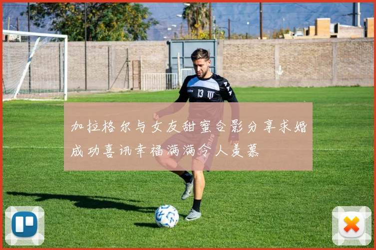 加拉格尔与女友甜蜜合影分享求婚成功喜讯幸福满满令人羡慕