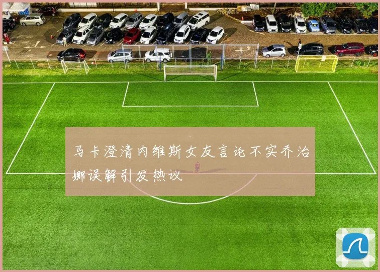 马卡澄清内维斯女友言论不实乔治娜误解引发热议