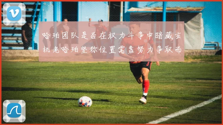 哈珀团队是否在权力斗争中暗藏玄机老哈珀坚称位置需靠努力争取而非索要