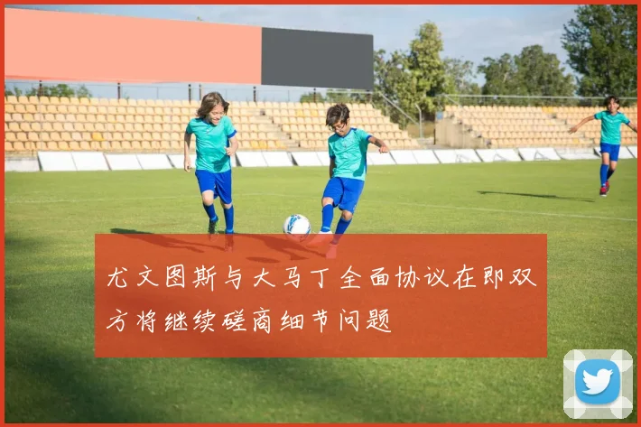 尤文图斯与大马丁全面协议在即双方将继续磋商细节问题