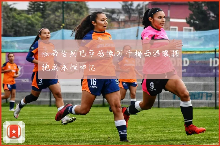 法蒂告别巴萨感慨万千梅西温暖拥抱成永恒回忆